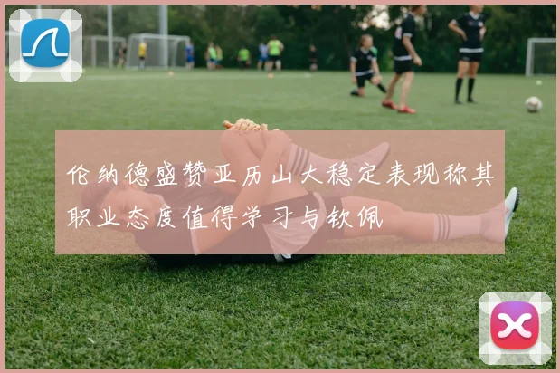 伦纳德盛赞亚历山大稳定表现称其职业态度值得学习与钦佩
