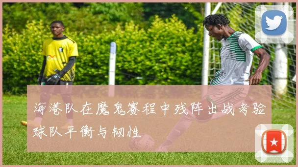 海港队在魔鬼赛程中残阵出战考验球队平衡与韧性