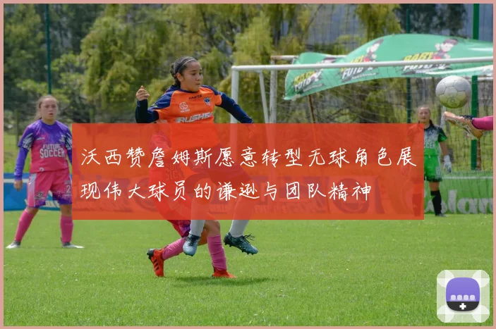 沃西赞詹姆斯愿意转型无球角色展现伟大球员的谦逊与团队精神