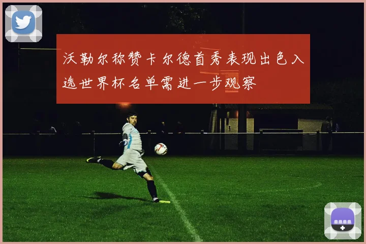 沃勒尔称赞卡尔德首秀表现出色入选世界杯名单需进一步观察