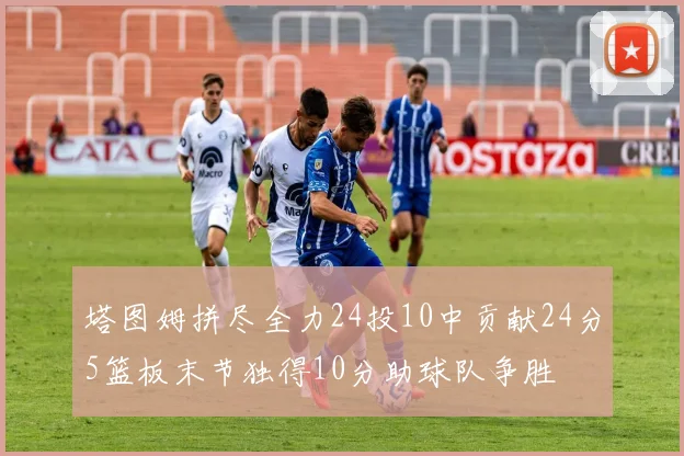 塔图姆拼尽全力24投10中贡献24分5篮板末节独得10分助球队争胜