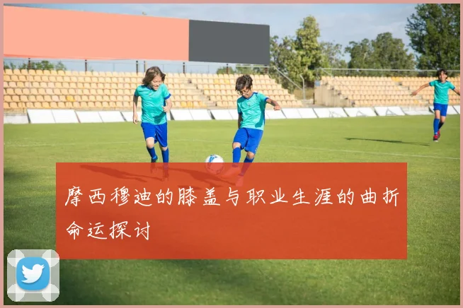 摩西穆迪的膝盖与职业生涯的曲折命运探讨